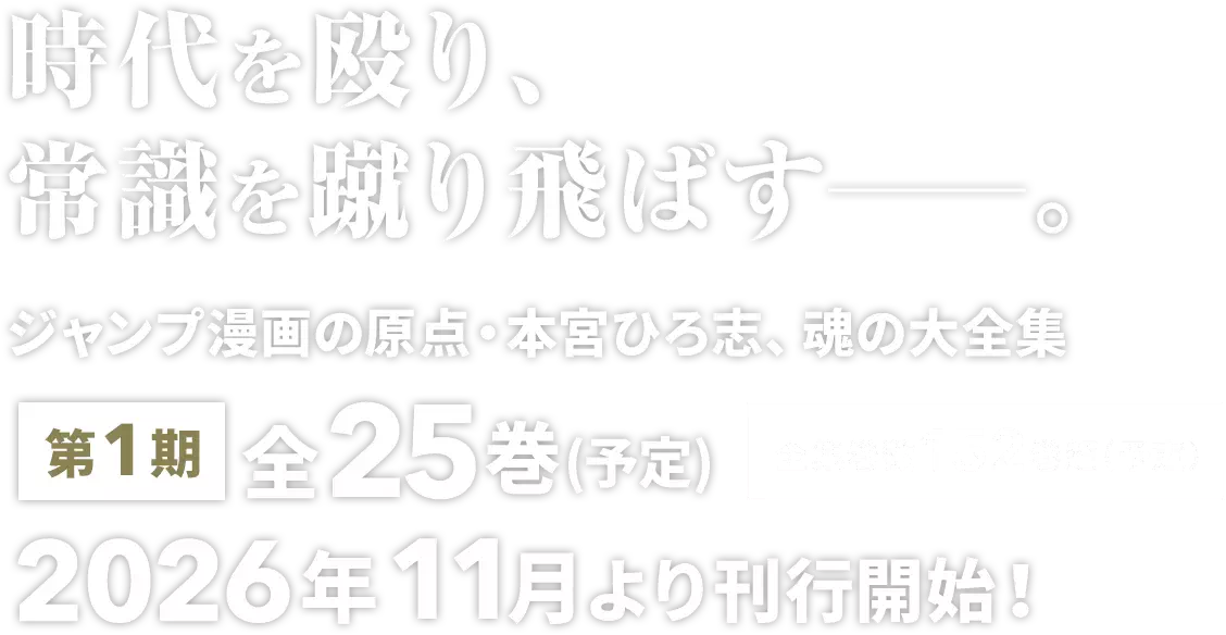 時代を殴り、常識を蹴り飛ばす――。ジャンプ漫画の原点・本宮ひろ志、魂の大全集。第1期 全25巻(予定) 全集巻数 152巻超（予定） 2026年11月より刊行開始！